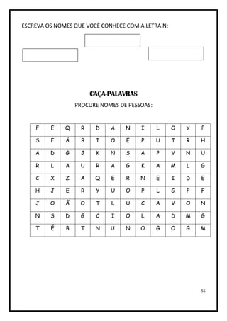 55
ESCREVA OS NOMES QUE VOCÊ CONHECE COM A LETRA N:
CAÇA-PALAVRAS
PROCURE NOMES DE PESSOAS:
F E Q R D A N I L O Y P
S F Á B I O E P U T R H
A D G J K N S A P V N U
R L A U R A G K A M L G
C X Z A Q E R N E I D E
H J E R Y U O P L G P F
J O Ã O T L U C A V O N
N S D G C I O L A D M G
T É B T N U N O G O G M
 