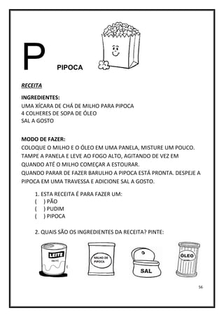 56
P PIPOCA
RECEITA
INGREDIENTES:
UMA XÍCARA DE CHÁ DE MILHO PARA PIPOCA
4 COLHERES DE SOPA DE ÓLEO
SAL A GOSTO
MODO DE FAZER:
COLOQUE O MILHO E O ÓLEO EM UMA PANELA, MISTURE UM POUCO.
TAMPE A PANELA E LEVE AO FOGO ALTO, AGITANDO DE VEZ EM
QUANDO ATÉ O MILHO COMEÇAR A ESTOURAR.
QUANDO PARAR DE FAZER BARULHO A PIPOCA ESTÁ PRONTA. DESPEJE A
PIPOCA EM UMA TRAVESSA E ADICIONE SAL A GOSTO.
1. ESTA RECEITA É PARA FAZER UM:
( ) PÃO
( ) PUDIM
( ) PIPOCA
2. QUAIS SÃO OS INGREDIENTES DA RECEITA? PINTE:
 