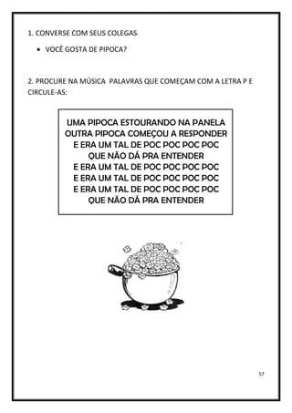 57
1. CONVERSE COM SEUS COLEGAS:
• VOCÊ GOSTA DE PIPOCA?
2. PROCURE NA MÚSICA PALAVRAS QUE COMEÇAM COM A LETRA P E
CIRCULE-AS:
UMA PIPOCA ESTOURANDO NA PANELA
OUTRA PIPOCA COMEÇOU A RESPONDER
E ERA UM TAL DE POC POC POC POC
QUE NÃO DÁ PRA ENTENDER
E ERA UM TAL DE POC POC POC POC
E ERA UM TAL DE POC POC POC POC
E ERA UM TAL DE POC POC POC POC
QUE NÃO DÁ PRA ENTENDER
 