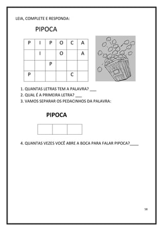 58
LEIA, COMPLETE E RESPONDA:
PIPOCA
1. QUANTAS LETRAS TEM A PALAVRA? ___
2. QUAL É A PRIMEIRA LETRA? ___
3. VAMOS SEPARAR OS PEDACINHOS DA PALAVRA:
PIPOCA
4. QUANTAS VEZES VOCÊ ABRE A BOCA PARA FALAR PIPOCA?____
P I P O C A
I O A
P
P C
 