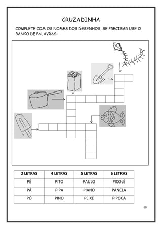 60
CRUZADINHA
COMPLETE COM OS NOMES DOS DESENHOS, SE PRECISAR USE O
BANCO DE PALAVRAS:
2 LETRAS 4 LETRAS 5 LETRAS 6 LETRAS
PÉ PITO PAULO PICOLÉ
PÁ PIPA PIANO PANELA
PÓ PINO PEIXE PIPOCA
 