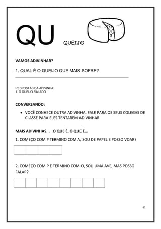 61
QU QUEIJO
VAMOS ADIVINHAR?
1. QUAL É O QUEIJO QUE MAIS SOFRE?
_______________________________________________
RESPOSTAS DA ADIVINHA:
1. O QUEIJO RALADO
CONVERSANDO:
• VOCÊ CONHECE OUTRA ADIVINHA. FALE PARA OS SEUS COLEGAS DE
CLASSE PARA ELES TENTAREM ADIVINHAR.
MAIS ADIVINHAS... O QUE É, O QUE É...
1. COMEÇO COM P TERMINO COM A, SOU DE PAPEL E POSSO VOAR?
2. COMEÇO COM P E TERMINO COM O, SOU UMA AVE, MAS POSSO
FALAR?
 