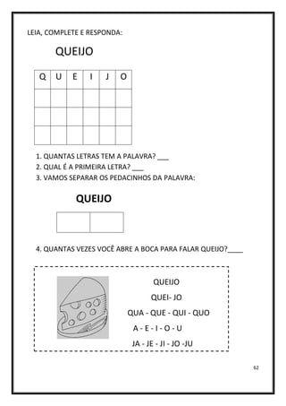 62
LEIA, COMPLETE E RESPONDA:
QUEIJO
1. QUANTAS LETRAS TEM A PALAVRA? ___
2. QUAL É A PRIMEIRA LETRA? ___
3. VAMOS SEPARAR OS PEDACINHOS DA PALAVRA:
QUEIJO
4. QUANTAS VEZES VOCÊ ABRE A BOCA PARA FALAR QUEIJO?____
QUEIJO
QUEI- JO
QUA - QUE - QUI - QUO
A - E - I - O - U
JA - JE - JI - JO -JU
Q U E I J O
 
