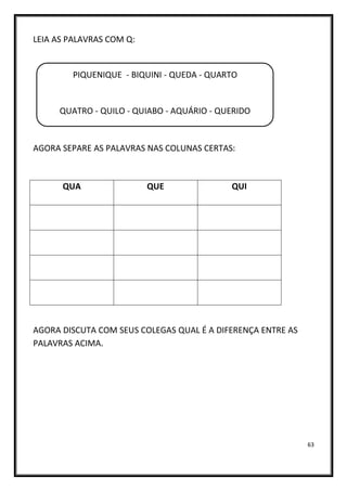 63
LEIA AS PALAVRAS COM Q:
AGORA SEPARE AS PALAVRAS NAS COLUNAS CERTAS:
QUA QUE QUI
AGORA DISCUTA COM SEUS COLEGAS QUAL É A DIFERENÇA ENTRE AS
PALAVRAS ACIMA.
PIQUENIQUE - BIQUINI - QUEDA - QUARTO
QUATRO - QUILO - QUIABO - AQUÁRIO - QUERIDO
QUARENTA - QUEIJO - PERIQUITO
 