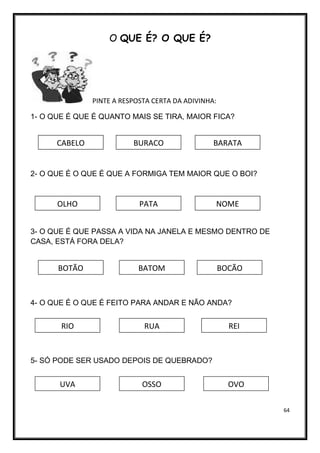 64
O QUE É? O QUE É?
PINTE A RESPOSTA CERTA DA ADIVINHA:
1- O QUE É QUE É QUANTO MAIS SE TIRA, MAIOR FICA?
2- O QUE É O QUE É QUE A FORMIGA TEM MAIOR QUE O BOI?
3- O QUE É QUE PASSA A VIDA NA JANELA E MESMO DENTRO DE
CASA, ESTÁ FORA DELA?
4- O QUE É O QUE É FEITO PARA ANDAR E NÃO ANDA?
5- SÓ PODE SER USADO DEPOIS DE QUEBRADO?
CABELO BARATA
BURACO
OLHO PATA NOME
BOTÃO BATOM BOCÃO
RIO RUA REI
UVA OSSO OVO
 
