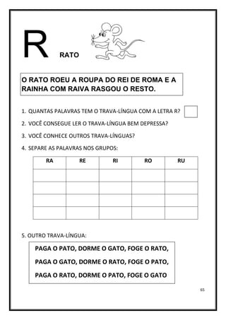 65
R RATO
O RATO ROEU A ROUPA DO REI DE ROMA E A
RAINHA COM RAIVA RASGOU O RESTO.
1. QUANTAS PALAVRAS TEM O TRAVA-LÍNGUA COM A LETRA R?
2. VOCÊ CONSEGUE LER O TRAVA-LÍNGUA BEM DEPRESSA?
3. VOCÊ CONHECE OUTROS TRAVA-LÍNGUAS?
4. SEPARE AS PALAVRAS NOS GRUPOS:
RA RE RI RO RU
5. OUTRO TRAVA-LÍNGUA:
PAGA O PATO, DORME O GATO, FOGE O RATO,
PAGA O GATO, DORME O RATO, FOGE O PATO,
PAGA O RATO, DORME O PATO, FOGE O GATO
 