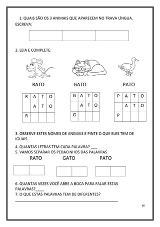 66
1. QUAIS SÃO OS 3 ANIMAIS QUE APARECEM NO TRAVA LÍNGUA.
ESCREVA:
2. LEIA E COMPLETE:
RATO GATO PATO
3. OBSERVE ESTES NOMES DE ANIMAIS E PINTE O QUE ELES TEM DE
IGUAIS.
4. QUANTAS LETRAS TEM CADA PALAVRA? ___
5. VAMOS SEPARAR OS PEDACINHOS DAS PALAVRAS
RATO GATO PATO
6. QUANTAS VEZES VOCÊ ABRE A BOCA PARA FALAR ESTAS
PALAVRAS?____
7. O QUE ESTAS PALAVRAS TEM DE DIFERENTES?
________________________________________________
R A T O
A T O
R
G A T O
A T O
G
P A T O
A T O
P
 