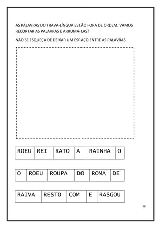 68
AS PALAVRAS DO TRAVA-LÍNGUA ESTÃO FORA DE ORDEM. VAMOS
RECORTAR AS PALAVRAS E ARRUMÁ-LAS?
NÃO SE ESQUEÇA DE DEIXAR UM ESPAÇO ENTRE AS PALAVRAS.
ROEU REI RATO A
O ROUPA DO
ROEU
RAINHA
ROMA DE
RAIVA RESTO COM E RASGOU
O
 