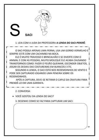 69
S SACI
1. LEIA COM A JUDA DA PROFESSORA A LENDA DO SACI-PERERÊ:
O SACI POSSUI APENAS UMA PERNA, USA UM GORRO VERMELHO E
SEMPRE ESTÁ COM UM CACHIMBO NA BOCA.
ELE É MUITO TRAVESSO E BRINCALHÃO E SE DIVERTE COM O
ANIMAL E COM AS PESSOAS, MUITO MOLEQUE ELE ACABA CAUSANDO
TRANSTORNOS COMO: FAZER O FEIJÃO QUEIMAR, ESCONDER OBJETOS,
JOGAR OS DEDAIS DAS COSTUREIRAS EM BURACOS E ETC.
SEGUNDO A LENDA, O SACI ESTÁ NOS REDEMOINHOS DE VENTO E
PODE SER CAPTURADO JOGANDO UMA PENEIRA SOBRE OS
REDEMOINHOS.
APÓS A CAPTURA, DEVE-SE RETIRAR O CAPUZ DA CRIATURA PARA
PRENDÊ-LO EM UMA GARRAFA.
2. CONVERSA:
• VOCÊ GOSTOU DA LENDA DO SACI?
3. DESENHE COMO SE FAZ PARA CAPTURAR UM SACI:
 