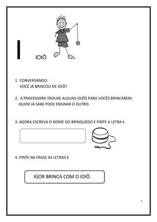 7
I IOIÔ
1. CONVERSANDO:
VOCÊ JÁ BRINCOU DE IOIÔ?
2. A PROFESSORA TROUXE ALGUNS IOIÔS PARA VOCÊS BRINCAREM.
QUEM JÁ SABE PODE ENSINAR O OUTRO.
3. AGORA ESCREVA O NOME DO BRINQUEDO E PINTE A LETRA I:
4. PINTE NA FRASE AS LETRAS I:
IGOR BRINCA COM O IOIÔ.
 