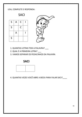 70
LEIA, COMPLETE E RESPONDA:
SACI
1. QUANTAS LETRAS TEM A PALAVRA? ___
2. QUAL É A PRIMEIRA LETRA? ___
3. VAMOS SEPARAR OS PEDACINHOS DA PALAVRA
SACI
4. QUANTAS VEZES VOCÊ ABRE A BOCA PARA FALAR SACI?____
S A C I
S C
A I
S
 