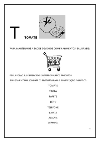 72
T TOMATE
PARA MANTERMOS A SAÚDE DEVEMOS COMER ALIMENTOS SAUDÁVEIS:
PAULA FOI AO SUPERMERCADO E COMPROU VÁRIOS PRODUTOS.
NA LISTA ESCOLHA SOMENTE OS PRODUTOS PARA A ALIMENTAÇÃO E GRIFE-OS:
TOMATE
TIGELA
TAPETE
LEITE
TELEFONE
BATATA
ABACATE
VITAMINA
 