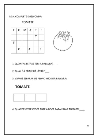 74
LEIA, COMPLETE E RESPONDA:
TOMATE
1. QUANTAS LETRAS TEM A PALAVRA? ___
2. QUAL É A PRIMEIRA LETRA? ___
3. VAMOS SEPARAR OS PEDACINHOS DA PALAVRA:
TOMATE
4. QUANTAS VEZES VOCÊ ABRE A BOCA PARA FALAR TOMATE?____
T O M A T E
T
T
O A E
 