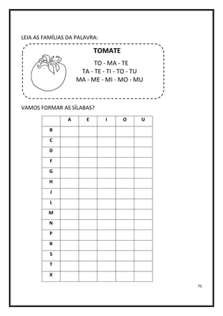 75
LEIA AS FAMÍLIAS DA PALAVRA:
TOMATE
TO - MA - TE
TA - TE - TI - TO - TU
MA - ME - MI - MO - MU
VAMOS FORMAR AS SÍLABAS?
A E I O U
B
C
D
F
G
H
J
L
M
N
P
R
S
T
X
 