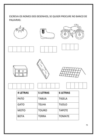 76
ESCREVA OS NOMES DOS DESENHOS, SE QUISER PROCURE NO BANCO DE
PALAVRAS:
4 LETRAS 5 LETRAS 6 LETRAS
PATO TABUA TIGELA
GATO TELHA TIJOLO
MOTO TOURO TAPETE
BOTA TERRA TOMATE
 