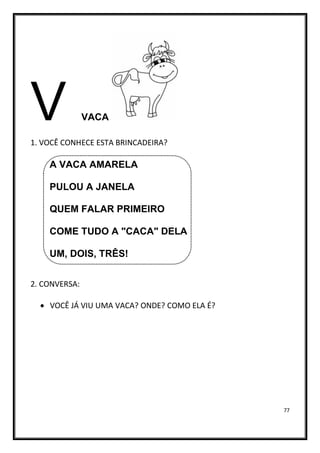 77
V VACA
1. VOCÊ CONHECE ESTA BRINCADEIRA?
A VACA AMARELA
PULOU A JANELA
QUEM FALAR PRIMEIRO
COME TUDO A "CACA" DELA
UM, DOIS, TRÊS!
2. CONVERSA:
• VOCÊ JÁ VIU UMA VACA? ONDE? COMO ELA É?
 