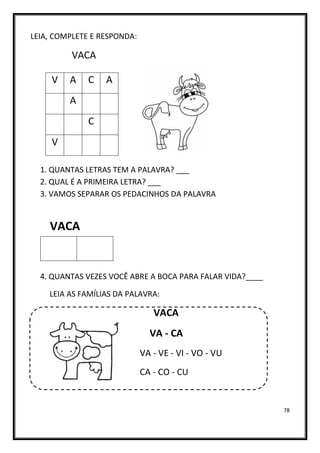 78
LEIA, COMPLETE E RESPONDA:
VACA
1. QUANTAS LETRAS TEM A PALAVRA? ___
2. QUAL É A PRIMEIRA LETRA? ___
3. VAMOS SEPARAR OS PEDACINHOS DA PALAVRA
VACA
4. QUANTAS VEZES VOCÊ ABRE A BOCA PARA FALAR VIDA?____
LEIA AS FAMÍLIAS DA PALAVRA:
VACA
VA - CA
VA - VE - VI - VO - VU
CA - CO - CU
V A C A
A
C
V
 