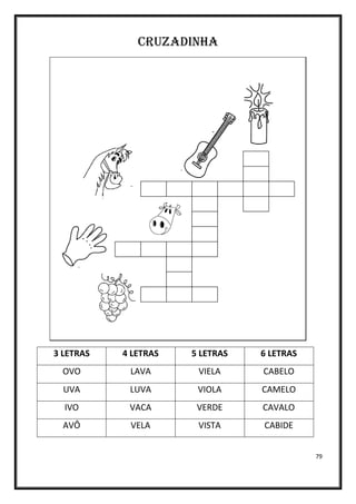 79
CRUZADINHA
3 LETRAS 4 LETRAS 5 LETRAS 6 LETRAS
OVO LAVA VIELA CABELO
UVA LUVA VIOLA CAMELO
IVO VACA VERDE CAVALO
AVÔ VELA VISTA CABIDE
 