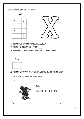 81
LEIA, COMPLETE E RESPONDA:
XIS
1. QUANTAS LETRAS TEM A PALAVRA? ___
2. QUAL É A PRIMEIRA LETRA? ___
3. VAMOS SEPARAR OS PEDACINHOS DA PALAVRA
XIS
4. QUANTAS VEZES VOCÊ ABRE A BOCA PARA FALAR XIS?____
LEIA AS FAMÍLIAS DA PALAVRA:
XIS
XA - XE - XI - XO - XU
X I S
I
X
S
 