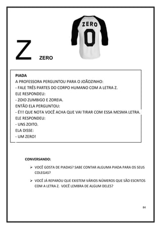84
Z ZERO
PIADA
A PROFESSORA PERGUNTOU PARA O JOÃOZINHO:
- FALE TRÊS PARTES DO CORPO HUMANO COM A LETRA Z.
ELE RESPONDEU:
- ZOIO ZUMBIGO E ZOREIA.
ENTÃO ELA PERGUNTOU:
- É!!! QUE NOTA VOCÊ ACHA QUE VAI TIRAR COM ESSA MESMA LETRA.
ELE RESPONDEU:
- UNS ZOITO.
ELA DISSE:
- UM ZERO!
CONVERSANDO:
➢ VOCÊ GOSTA DE PIADAS? SABE CONTAR ALGUMA PIADA PARA OS SEUS
COLEGAS?
➢ VOCÊ JÁ REPAROU QUE EXISTEM VÁRIOS NÚMEROS QUE SÃO ESCRITOS
COM A LETRA Z. VOCÊ LEMBRA DE ALGUM DELES?
 