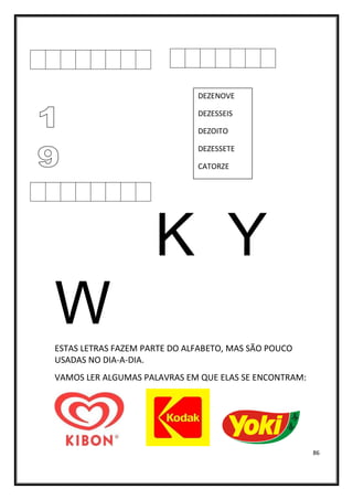 86
K Y
W
ESTAS LETRAS FAZEM PARTE DO ALFABETO, MAS SÃO POUCO
USADAS NO DIA-A-DIA.
VAMOS LER ALGUMAS PALAVRAS EM QUE ELAS SE ENCONTRAM:
DEZENOVE
DEZESSEIS
DEZOITO
DEZESSETE
CATORZE
ONZE
TREZE
QUINZE
 