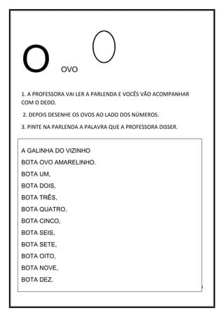 9
O OVO
1. A PROFESSORA VAI LER A PARLENDA E VOCÊS VÃO ACOMPANHAR
COM O DEDO.
2. DEPOIS DESENHE OS OVOS AO LADO DOS NÚMEROS.
3. PINTE NA PARLENDA A PALAVRA QUE A PROFESSORA DISSER.
A GALINHA DO VIZINHO
BOTA OVO AMARELINHO.
BOTA UM,
BOTA DOIS,
BOTA TRÊS,
BOTA QUATRO,
BOTA CINCO,
BOTA SEIS,
BOTA SETE,
BOTA OITO,
BOTA NOVE,
BOTA DEZ.
 