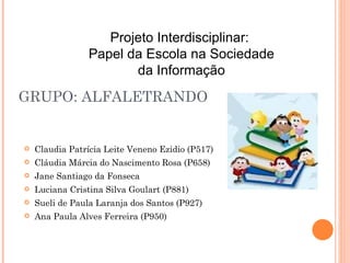 GRUPO: ALFALETRANDO Claudia Patrícia Leite Veneno Ezidio (P517) Cláudia Márcia do Nascimento Rosa (P658) Jane Santiago da Fonseca Luciana Cristina Silva Goulart (P881) Sueli de Paula Laranja dos Santos (P927) Ana Paula Alves Ferreira (P950) Projeto Interdisciplinar:  Papel da Escola na Sociedade da Informação 