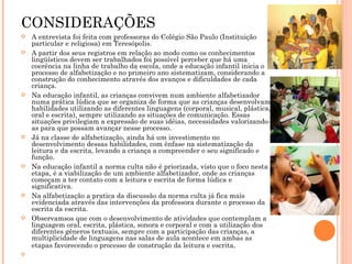 CONSIDERAÇÕES A entrevista foi feita com professoras do Colégio São Paulo (Instituição particular e religiosa) em Teresópolis. A partir dos seus registros em relação ao modo como os conhecimentos lingüísticos devem ser trabalhados foi possível perceber que há uma coerência na linha de trabalho da escola, onde a educação infantil inicia o processo de alfabetização e no primeiro ano sistematizam, considerando a construção do conhecimento através dos avanços e dificuldades de cada criança. Na educação infantil, as crianças convivem num ambiente alfabetizador numa prática lúdica que se organiza de forma que as crianças desenvolvam habilidades utilizando as diferentes linguagens (corporal, musical, plástica, oral e escrita), sempre utilizando as situações de comunicação. Essas situações privilegiam a expressão de suas idéias, necessidades valorizando-as para que possam avançar nesse processo. Já na classe de alfabetização, ainda há um investimento no desenvolvimento dessas habilidades, com ênfase na sistematização da leitura e da escrita, levando a criança a compreender o seu significado e função. Na educação infantil a norma culta não é priorizada, visto que o foco nesta etapa, é a viabilização de um ambiente alfabetizador, onde as crianças começam a ter contato com a leitura e escrita de forma lúdica e significativa. Na alfabetização a pratica da discussão da norma culta já fica mais evidenciada através das intervenções da professora durante o processo da escrita da escrita. Observamsos que com o desenvolvimento de atividades que contemplam a linguagem oral, escrita, plástica, sonora e corporal e com a utilização dos diferentes gêneros textuais, sempre com a participação das crianças, a multiplicidade de linguagens nas salas de aula acontece em ambas as etapas favorecendo o processo de construção da leitura e escrita . 