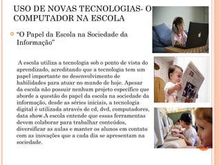 USO DE NOVAS TECNOLOGIAS- O COMPUTADOR NA ESCOLA “ O Papel da Escola na Sociedade da Informação”     A escola utiliza a tecnologia sob o ponto de vista do aprendizado, acreditando que a tecnologia tem um papel importante no desenvolvimento de habilidades para atuar no mundo de hoje. Apesar da escola não possuir nenhum projeto específico que aborde a questão do papel da escola na sociedade da informação, desde as séries iniciais, a tecnologia digital é utilizada através de cd, dvd, computadores, data show.A escola entende que essas ferramentas devem colaborar para trabalhar conteúdos, diversificar as aulas e manter os alunos em contato com as inovações que a cada dia se apresentam na sociedade. 