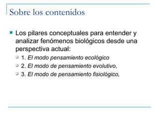 Sobre los contenidos

   Los pilares conceptuales para entender y
    analizar fenómenos biológicos desde una
    perspectiva actual:
       1. El modo pensamiento ecológico
       2. El modo de pensamiento evolutivo,
       3. El modo de pensamiento fisiológico,
 