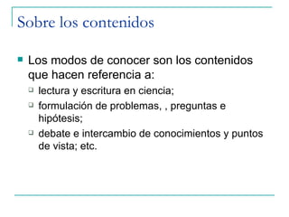 Sobre los contenidos

   Los modos de conocer son los contenidos
    que hacen referencia a:
       lectura y escritura en ciencia;
       formulación de problemas, , preguntas e
        hipótesis;
       debate e intercambio de conocimientos y puntos
        de vista; etc.
 