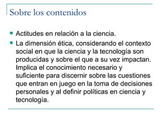 Sobre los contenidos

   Actitudes en relación a la ciencia.
   La dimensión ética, considerando el contexto
    social en que la ciencia y la tecnología son
    producidas y sobre el que a su vez impactan.
    Implica el conocimiento necesario y
    suficiente para discernir sobre las cuestiones
    que entran en juego en la toma de decisiones
    personales y al definir políticas en ciencia y
    tecnología.
 