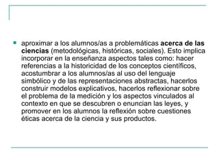    aproximar a los alumnos/as a problemáticas acerca de las
    ciencias (metodológicas, históricas, sociales). Esto implica
    incorporar en la enseñanza aspectos tales como: hacer
    referencias a la historicidad de los conceptos científicos,
    acostumbrar a los alumnos/as al uso del lenguaje
    simbólico y de las representaciones abstractas, hacerlos
    construir modelos explicativos, hacerlos reflexionar sobre
    el problema de la medición y los aspectos vinculados al
    contexto en que se descubren o enuncian las leyes, y
    promover en los alumnos la reflexión sobre cuestiones
    éticas acerca de la ciencia y sus productos.
 