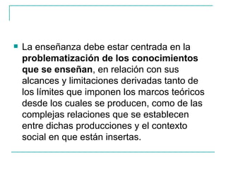    La enseñanza debe estar centrada en la
    problematización de los conocimientos
    que se enseñan, en relación con sus
    alcances y limitaciones derivadas tanto de
    los límites que imponen los marcos teóricos
    desde los cuales se producen, como de las
    complejas relaciones que se establecen
    entre dichas producciones y el contexto
    social en que están insertas.
 