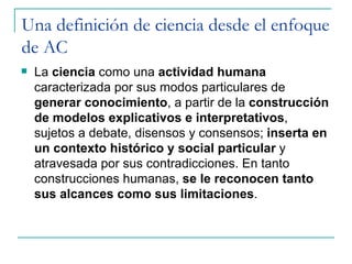 Una definición de ciencia desde el enfoque
de AC
   La ciencia como una actividad humana
    caracterizada por sus modos particulares de
    generar conocimiento, a partir de la construcción
    de modelos explicativos e interpretativos,
    sujetos a debate, disensos y consensos; inserta en
    un contexto histórico y social particular y
    atravesada por sus contradicciones. En tanto
    construcciones humanas, se le reconocen tanto
    sus alcances como sus limitaciones.
 