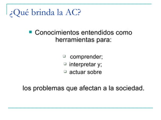 ¿Qué brinda la AC?
        Conocimientos entendidos como
               herramientas para:

                     comprender;
                    interpretar y;
                    actuar sobre

   los problemas que afectan a la sociedad.
 