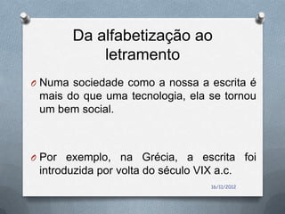 Da alfabetização ao
           letramento
O Numa sociedade como a nossa a escrita é
 mais do que uma tecnologia, ela se tornou
 um bem social.



O Por exemplo, na Grécia, a escrita foi
 introduzida por volta do século VIX a.c.
                                    16/11/2012
 