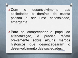 O Com    o  desenvolvimento das
 sociedades o domínio da escrita
 passou a ser uma necessidade,
 emergente.

O Para se compreender o papel da
 alfabetização, é preciso refletir
 brevemente sobre alguns marcos
 históricos que desencadearam o
 desenvolvimento das sociedades.
                           16/11/2012
 