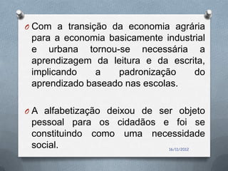 O Com a transição da economia agrária
 para a economia basicamente industrial
 e urbana tornou-se necessária a
 aprendizagem da leitura e da escrita,
 implicando    a   padronização     do
 aprendizado baseado nas escolas.

O A alfabetização deixou de ser objeto
 pessoal para os cidadãos e foi se
 constituindo como uma necessidade
 social.                       16/11/2012
 