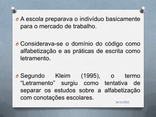 O A escola preparava o indivíduo basicamente
 para o mercado de trabalho.

O Considerava-se o domínio do código como
 alfabetização e as práticas de escrita como
 letramento.

O Segundo    Kleim   (1995),   o    termo
 “Letramento” surgiu como tentativa de
 separar os estudos sobre a alfabetização
 com conotações escolares.
                                   16/11/2012
 