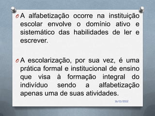 O A alfabetização ocorre na instituição
 escolar envolve o domínio ativo e
 sistemático das habilidades de ler e
 escrever.

O A escolarização, por sua vez, é uma
 prática formal e institucional de ensino
 que visa à formação integral do
 indivíduo sendo a alfabetização
 apenas uma de suas atividades.
                                16/11/2012
 