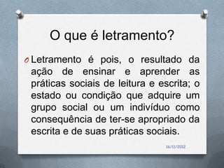 O que é letramento?
O Letramento é pois, o resultado da
 ação de ensinar e aprender as
 práticas sociais de leitura e escrita; o
 estado ou condição que adquire um
 grupo social ou um indivíduo como
 consequência de ter-se apropriado da
 escrita e de suas práticas sociais.
                                16/11/2012
 