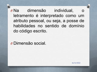 O Na     dimensão      individual,   o
 letramento é interpretado como um
 atributo pessoal, ou seja, a posse de
 habilidades no sentido de domínio
 do código escrito.

O Dimensão social.




                               16/11/2012
 
