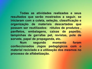 Todas as atividades realizadas e seus resultados que serão mostrados a seguir, se iniciaram com a coleta, seleção, classificação e organização de materiais descartados que possam ser reutilizados:  rótulos de produtos , panfletos, embalagens, caixas de papelão, tampinhas de garrafas pet, revistas, pote de sorvete, papel de propaganda, etc.  Num segundo momento foram confeccionados Jogos pedagógicos com o material reciclado e a utilização dos mesmos no processo de alfabetização. 