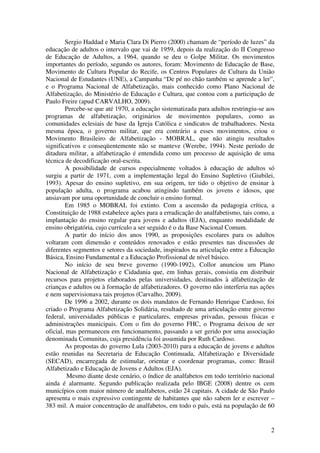 2
Sergio Haddad e Maria Clara Di Pierro (2000) chamam de “período de luzes” da
educação de adultos o intervalo que vai de 1959, depois da realização do II Congresso
de Educação de Adultos, a 1964, quando se deu o Golpe Militar. Os movimentos
importantes do período, segundo os autores, foram: Movimento de Educação de Base,
Movimento de Cultura Popular do Recife, os Centros Populares de Cultura da União
Nacional de Estudantes (UNE), a Campanha “De pé no chão também se aprende a ler”,
e o Programa Nacional de Alfabetização, mais conhecido como Plano Nacional de
Alfabetização, do Ministério de Educação e Cultura, que contou com a participação de
Paulo Freire (apud CARVALHO, 2009).
Percebe-se que até 1970, a educação sistematizada para adultos restringiu-se aos
programas de alfabetização, originários de movimentos populares, como as
comunidades eclesiais de base da Igreja Católica e sindicatos de trabalhadores. Nesta
mesma época, o governo militar, que era contrário a esses movimentos, criou o
Movimento Brasileiro de Alfabetização - MOBRAL, que não atingiu resultados
significativos e conseqüentemente não se manteve (Werebe, 1994). Neste período de
ditadura militar, a alfabetização é entendida como um processo de aquisição de uma
técnica de decodificação oral-escrita.
A possibilidade de cursos especialmente voltados à educação de adultos só
surgiu a partir de 1971, com a implementação legal do Ensino Supletivo (Giubilei,
1993). Apesar do ensino supletivo, em sua origem, ter tido o objetivo de ensinar à
população adulta, o programa acabou atingindo também os jovens e idosos, que
ansiavam por uma oportunidade de concluir o ensino formal.
Em 1985 o MOBRAL foi extinto. Com a ascensão da pedagogia crítica, a
Constituição de 1988 estabelece ações para a erradicação do analfabetismo, tais como, a
implantação do ensino regular para jovens e adultos (EJA), enquanto modalidade de
ensino obrigatória, cujo currículo a ser seguido é o da Base Nacional Comum.
A partir do início dos anos 1990, as proposições escolares para os adultos
voltaram com dimensão e conteúdos renovados e estão presentes nas discussões de
diferentes segmentos e setores da sociedade, inspirados na articulação entre a Educação
Básica, Ensino Fundamental e a Educação Profissional de nível básico.
No início de seu breve governo (1990-1992), Collor anunciou um Plano
Nacional de Alfabetização e Cidadania que, em linhas gerais, consistia em distribuir
recursos para projetos elaborados pelas universidades, destinados à alfabetização de
crianças e adultos ou à formação de alfabetizadores. O governo não interferia nas ações
e nem supervisionava tais projetos (Carvalho, 2009).
De 1996 a 2002, durante os dois mandatos de Fernando Henrique Cardoso, foi
criado o Programa Alfabetização Solidária, resultado de uma articulação entre governo
federal, universidades públicas e particulares, empresas privadas, pessoas físicas e
administrações municipais. Com o fim do governo FHC, o Programa deixou de ser
oficial, mas permaneceu em funcionamento, passando a ser gerido por uma associação
denominada Comunitas, cuja presidência foi assumida por Ruth Cardoso.
As propostas do governo Lula (2003-2010) para a educação de jovens e adultos
estão reunidas na Secretaria de Educação Continuada, Alfabetização e Diversidade
(SECAD), encarregada de estimular, orientar e coordenar programas, como: Brasil
Alfabetizado e Educação de Jovens e Adultos (EJA).
Mesmo diante deste cenário, o índice de analfabetos em todo território nacional
ainda é alarmante. Segundo publicação realizada pelo IBGE (2008) dentre os cem
municípios com maior número de analfabetos, estão 24 capitais. A cidade de São Paulo
apresenta o mais expressivo contingente de habitantes que não sabem ler e escrever –
383 mil. A maior concentração de analfabetos, em todo o país, está na população de 60
 