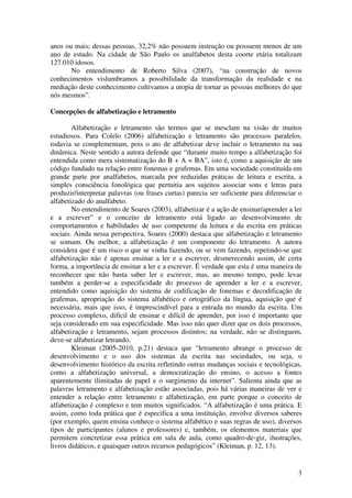 3
anos ou mais; dessas pessoas, 32,2% não possuem instrução ou possuem menos de um
ano de estudo. Na cidade de São Paulo os analfabetos desta coorte etária totalizam
127.010 idosos.
No entendimento de Roberto Silva (2007), “na construção de novos
conhecimentos vislumbramos a possibilidade da transformação da realidade e na
mediação deste conhecimento cultivamos a utopia de tornar as pessoas melhores do que
nós mesmos”.
Concepções de alfabetização e letramento
Alfabetização e letramento são termos que se mesclam na visão de muitos
estudiosos. Para Colelo (2006) alfabetização e letramento são processos paralelos,
todavia se complementam, pois o ato de alfabetizar deve incluir o letramento na sua
dinâmica. Neste sentido a autora defende que “durante muito tempo a alfabetização foi
entendida como mera sistematização do B + A = BA”, isto é, como a aquisição de um
código fundado na relação entre fonemas e grafemas. Em uma sociedade constituída em
grande parte por analfabetos, marcada por reduzidas práticas de leitura e escrita, a
simples consciência fonológica que permitia aos sujeitos associar sons e letras para
produzir/interpretar palavras (ou frases curtas) parecia ser suficiente para diferenciar o
alfabetizado do analfabeto.
No entendimento de Soares (2003), alfabetizar é a ação de ensinar/aprender a ler
e a escrever” e o conceito de letramento está ligado ao desenvolvimento de
comportamentos e habilidades de uso competente da leitura e da escrita em práticas
sociais. Ainda nessa perspectiva, Soares (2000) destaca que alfabetização e letramento
se somam. Ou melhor, a alfabetização é um componente do letramento. A autora
considera que é um risco o que se vinha fazendo, ou se vem fazendo, repetindo-se que
alfabetização não é apenas ensinar a ler e a escrever, desmerecendo assim, de certa
forma, a importância de ensinar a ler e a escrever. É verdade que esta é uma maneira de
reconhecer que não basta saber ler e escrever, mas, ao mesmo tempo, pode levar
também a perder-se a especificidade do processo de aprender a ler e a escrever,
entendido como aquisição do sistema de codificação de fonemas e decodificação de
grafemas, apropriação do sistema alfabético e ortográfico da língua, aquisição que é
necessária, mais que isso, é imprescindível para a entrada no mundo da escrita. Um
processo complexo, difícil de ensinar e difícil de aprender, por isso é importante que
seja considerado em sua especificidade. Mas isso não quer dizer que os dois processos,
alfabetização e letramento, sejam processos distintos; na verdade, não se distinguem,
deve-se alfabetizar letrando.
Kleiman (2005-2010, p.21) destaca que “letramento abrange o processo de
desenvolvimento e o uso dos sistemas da escrita nas sociedades, ou seja, o
desenvolvimento histórico da escrita refletindo outras mudanças sociais e tecnológicas,
como a alfabetização universal, a democratização do ensino, o acesso a fontes
aparentemente ilimitadas de papel e o surgimento da internet”. Salienta ainda que as
palavras letramento e alfabetização estão associadas, pois há várias maneiras de ver e
entender a relação entre letramento e alfabetização, em parte porque o conceito de
alfabetização é complexo e tem muitos significados. “A alfabetização é uma prática. E
assim, como toda prática que é especifica a uma instituição, envolve diversos saberes
(por exemplo, quem ensina conhece o sistema alfabético e suas regras de uso), diversos
tipos de participantes (alunos e professores) e, também, os elementos materiais que
permitem concretizar essa prática em sala de aula, como quadro-de-giz, ilustrações,
livros didáticos, e quaisquer outros recursos pedagógicos” (Kleiman, p. 12, 13).
 