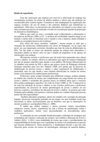 5
Relato de experiência
Uma das motivações que originou este texto foi a observação do emprego das
metodologias escolares no ensino de adultos maduros e idosos que não puderam ser
escolarizados pelo sistema regular. Constatou-se uma inadequação da organização dos
espaços escolares, do uso do tempo e dos materiais didáticos que infantilizam os
aprendentes. Além disso, os preconceitos dos educadores em relação a esses alunos são
uma constante que precisa ser analisada e levada em consideração quando da proposição
de alternativas metodológicas.
Sabe-se que cada vez mais a sociedade exige conhecimentos e informações e,
nas palavras de Prestes (2005, p.15), “a ausência de escolaridade significa negar ao ser
humano o direito dele se relacionar com o mundo e com a natureza, dando utilidade e
sentido ao seu próprio processo de existência.”
Este relato não busca encontrar “culpados”, mesmo porque se sabe que a
formação dos professores alfabetizadores em cursos de Pedagogia, via de regra, não
prevê, em sua organização curricular, disciplina que trate do tema da alfabetização na
EJA. Tal fato pode se tornar um obstáculo quando da relação entre educadores e
educandos adultos ou idosos, uma vez que o sentido do magistério se dá, apenas, na
interlocução com crianças.
Obviamente existem os professores que são muito bem preparados para educar
jovens e adultos, no entanto, observa-se educadores que agem de maneira inadequada
por não ter preparo específico para atender a esse público. Há formas diferenciadas de
se trabalhar com turmas de EJA e sabe-se que poucos cursos de Pedagogia oferecem
formação específica para esse fim. Pinheiro (2009, p.5) aponta que no processo de
alfabetização de pessoas jovens e adultas o saber experiencial do alfabetizador é
primordial, uma vez que atende a uma clientela diferenciada no sistema de ensino,
muitas vezes detentora de conhecimentos profissionais.
Professores, quase sempre formados para alfabetizar crianças, acabam optando,
no âmbito dos sistemas de ensino, por complementar sua carga horária nas classes de
jovens e adultos e recebendo dos gestores pouco ou nenhum apoio para o exercício
dessa prática pedagógica específica. Na visão de Torres (2009, p. 16) “é impossível se
ter uma boa educação de jovens e adultos se não tivermos professores e professoras
especializadas em processos de ensino aprendizagem de jovens e adultos em um
processo cognitivo, sociológico da educação de jovens e adultos. As pessoas que estão
formadas para trabalhar com meninos e meninas podem ter a melhor disposição pessoal,
porém não têm especialidade”.
Também educadores populares, plenos de verdades sob o prestígio da educação
popular, descrevem concepções pautadas em um tempo, em uma realidade social cujo
movimento se altera, necessariamente, por ser histórico, sem que as enunciações ou
mesmo as práticas o acompanhem (Paiva, J., 2006).
É sabido que adultos maduros e idosos possuem valores consolidados
(religiosos, morais, éticos), experiências de vida e formas de manifestação verbal e
simbólica particulares, muitas vezes desconsideradas ou desconhecidas pelos
professores.
A construção de uma sociedade letrada pressupõe a definição de estratégias que
contemplem não somente a educação de crianças, mas também a Educação de Jovens e
Adultos (EJA). A EJA é uma modalidade de ensino que exige o reconhecimento da
responsabilidade do Estado para com a qualidade no ensino e no atendimento às pessoas
que buscam alfabetizar-se. Nesta perspectiva, é fundamental discutir o que tem sido
oferecido pelas escolas em termos de metodologias, utilização de material didático,
 