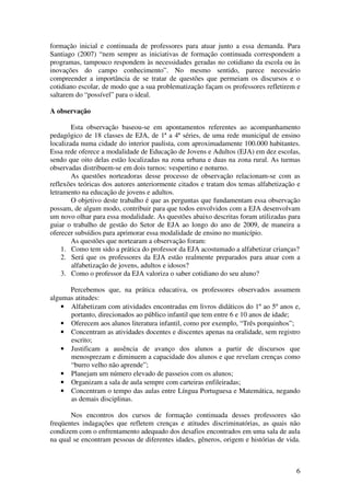 6
formação inicial e continuada de professores para atuar junto a essa demanda. Para
Santiago (2007) “nem sempre as iniciativas de formação continuada correspondem a
programas, tampouco respondem às necessidades geradas no cotidiano da escola ou às
inovações do campo conhecimento”. No mesmo sentido, parece necessário
compreender a importância de se tratar de questões que permeiam os discursos e o
cotidiano escolar, de modo que a sua problematização façam os professores refletirem e
saltarem do “possível” para o ideal.
A observação
Esta observação baseou-se em apontamentos referentes ao acompanhamento
pedagógico de 18 classes de EJA, de 1ª a 4ª séries, de uma rede municipal de ensino
localizada numa cidade do interior paulista, com aproximadamente 100.000 habitantes.
Essa rede oferece a modalidade de Educação de Jovens e Adultos (EJA) em dez escolas,
sendo que oito delas estão localizadas na zona urbana e duas na zona rural. As turmas
observadas distribuem-se em dois turnos: vespertino e noturno.
As questões norteadoras desse processo de observação relacionam-se com as
reflexões teóricas dos autores anteriormente citados e tratam dos temas alfabetização e
letramento na educação de jovens e adultos.
O objetivo deste trabalho é que as perguntas que fundamentam essa observação
possam, de algum modo, contribuir para que todos envolvidos com a EJA desenvolvam
um novo olhar para essa modalidade. As questões abaixo descritas foram utilizadas para
guiar o trabalho de gestão do Setor de EJA ao longo do ano de 2009, de maneira a
oferecer subsídios para aprimorar essa modalidade de ensino no município.
As questões que nortearam a observação foram:
1. Como tem sido a prática do professor da EJA acostumado a alfabetizar crianças?
2. Será que os professores da EJA estão realmente preparados para atuar com a
alfabetização de jovens, adultos e idosos?
3. Como o professor da EJA valoriza o saber cotidiano do seu aluno?
Percebemos que, na prática educativa, os professores observados assumem
algumas atitudes:
• Alfabetizam com atividades encontradas em livros didáticos do 1º ao 5º anos e,
portanto, direcionados ao público infantil que tem entre 6 e 10 anos de idade;
• Oferecem aos alunos literatura infantil, como por exemplo, “Três porquinhos”;
• Concentram as atividades docentes e discentes apenas na oralidade, sem registro
escrito;
• Justificam a ausência de avanço dos alunos a partir de discursos que
menosprezam e diminuem a capacidade dos alunos e que revelam crenças como
“burro velho não aprende”;
• Planejam um número elevado de passeios com os alunos;
• Organizam a sala de aula sempre com carteiras enfileiradas;
• Concentram o tempo das aulas entre Língua Portuguesa e Matemática, negando
as demais disciplinas.
Nos encontros dos cursos de formação continuada desses professores são
freqüentes indagações que refletem crenças e atitudes discriminatórias, as quais não
condizem com o enfrentamento adequado dos desafios encontrados em uma sala de aula
na qual se encontram pessoas de diferentes idades, gêneros, origem e histórias de vida.
 