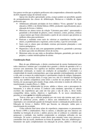 7
Isso parece revelar que os próprios professores não compreendem a dimensão específica
da EJA enquanto espaço de inclusão social.
Apesar dos desafios apresentados acima, avanços podem ser percebidos quando
do acompanhamento das classes de alfabetização. Destaca-se o trabalho de alguns
professores que:
• Alfabetizam utilizando atividades do livro didático “Viver, aprender” da Ação
educativa (2002) e da Global Editora (2004), produzido especificamente para a
educação de Jovens e Adultos;
• Oferecem aos alunos textos da coleção “Literatura para todos”, apresentando e
garantindo a diversidade de gêneros, como: romances, contos, poemas, crônicas
e peças teatrais que foram selecionados a partir de um concurso que premiou as
melhores obras para neoleitores;
• Praticam a oralidade como meio de valorizar as experiências trazidas pelos
alunos, as problematizam e registram, como escribas, o que foi conversado;
• Saem com os alunos para atividades externas previamente planejadas e com
roteiros pedagógicos;
• Organizam a sala de aula com agrupamentos produtivos, garantindo a presença
de alunos que estão em diferentes níveis de escrita;
• Ministram aulas em que todas as disciplinas dialogam, garantindo, por meio de
projetos, o caráter interdisciplinar do ensino.
Considerações finais
Mais do que alfabetização, o direito constitucional de ensino fundamental para
todos sintetizou o mínimo que a sociedade deve garantir: o direito de aprender a ler e a
escrever com autonomia. Isso significa ter domínio suficiente para, em processo de
aprendizado continuado, se manter em condições de acompanhar a velocidade e a
complexidade do mundo contemporâneo, que exige aprender continuadamente, por toda
a vida, ante os avanços do conhecimento e a permanente criação de códigos, linguagens,
símbolos e de sua recriação diária. E exige, para isso, não só o domínio da linguagem
escrita, mas também competência como leitor e escritor de seu próprio texto, de sua
história, de sua passagem pelo mundo. Exige, ainda, reinventar os modos de sobreviver,
transformando o mundo (Paiva, J., 2006).
Ser professor alfabetizador de jovens, adultos e idosos, com o pressuposto do
letramento, é ir além do ensinar. É conhecer cada estudante, aproximar os saberes
escolares das experiências que cada um traz para a sala de aula, e, desse modo,
compartilhar ideias, tarefas, objetivos e significados. É, no nosso entendimento,
perceber-se como gestor do trabalho pedagógico.
Tem-se claro que a reflexão proposta por este texto não termina aqui, pois o
desafio de alfabetizar jovens, adultos e idosos sem infantilizá-los é um aspecto
importante a ser considerado quando da formação inicial e continuada de professores da
Educação de Jovens e Adultos (EJA) que buscam, na educação, saídas para a
transformação da sociedade.
Como reflexão final deste relato de experiência, emprestamos os pensamentos
de Fávero (1999) e colaboradores. Para os autores, o educador que tem interesse em
trabalhar na formação de jovens e adultos precisa não só conhecer os conteúdos que
perpassam a realidade, mas também compreender as estratégias utilizadas em sua
construção. Só assim o professor estará aberto para entender como esses processos,
construídos fora da escola, interferem na forma de aprender. Para nós, alfabetização e
letramento são ações complementares (na educação de jovens, adultos e idosos) que
 
