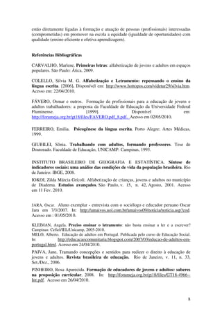 8
estão diretamente ligadas à formação e atuação de pessoas (profissionais) interessadas
(comprometidas) em promover na escola a equidade (igualdade de oportunidades) com
qualidade (ensino eficiente e efetiva aprendizagem).
Referências Bibliográficas
CARVALHO, Marlene. Primeiras letras: alfabetização de jovens e adultos em espaços
populares. São Paulo: Ática, 2009.
COLELLO, Silvia M. G. Alfabetização e Letramento: repensando o ensino da
língua escrita. [2006]. Disponível em: http://www.hottopos.com/videtur29/silvia.htm.
Acesso em: 22/04/2010.
FÁVERO, Osmar e outros. Formação de profissionais para a educação de jovens e
adultos trabalhadores: a proposta da Faculdade de Educação da Universidade Federal
Fluminense. [1999]. Disponível em:
http://forumeja.org.br/gt18/files/FAVERO.pdf_8.pdf. Acesso em 02/05/2010.
FERREIRO, Emilia. Psicogênese da língua escrita. Porto Alegre: Artes Médicas,
1999.
GIUBILEI, Sônia. Trabalhando com adultos, formando professores. Tese de
Doutorado. Faculdade de Educação, UNICAMP: Campinas, 1993.
INSTITUTO BRASILEIRO DE GEOGRAFIA E ESTATÍSTICA. Síntese de
indicadores sociais: uma análise das condições de vida da população brasileira. Rio
de Janeiro: IBGE, 2008.
IOKOI, Zilda Márcia Grícoli. Alfabetização de crianças, jovens e adultos no município
de Diadema. Estudos avançados. São Paulo, v. 15, n. 42, Agosto, 2001. Acesso
em 11 Fev. 2010.
JARA, Oscar. Aluno exemplar - entrevista com o sociólogo e educador peruano Oscar
Jara em 7/3/2007. In: http://amaivos.uol.com.br/amaivos09/noticia/noticia.asp?cod.
Acesso em : 01/05/2010.
KLEIMAN, Angela. Preciso ensinar o letramento: não basta ensinar a ler e a escrever?
Campinas: Cefiel/IEL/Unicamp, 2005-2010.
MELO, Alberto. Educação de adultos em Portugal. Publicada pelo curso de Educação Social.
In: http://educacaocomunitaria.blogspot.com/2007/03/educao-de-adultos-em-
portugal.html. Acesso em 24/04/2010.
PAIVA, Jane. Tramando concepções e sentidos para redizer o direito à educação de
jovens e adultos. Revista brasileira de educação. Rio de Janeiro, v. 11, n. 33,
Set./Dez., 2006.
PINHEIRO, Rosa Aparecida. Formação de educadores de jovens e adultos: saberes
na proposição curricular. 2008. In: http://forumeja.org.br/gt18/files/GT18-4966--
Int.pdf. Acesso em 26/04/2010.
 